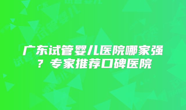 广东试管婴儿医院哪家强？专家推荐口碑医院