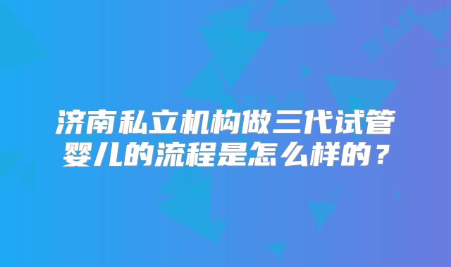 济南私立机构做三代试管婴儿的流程是怎么样的？