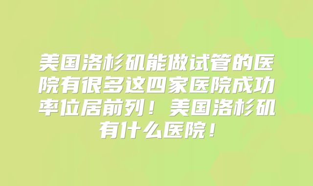 美国洛杉矶能做试管的医院有很多这四家医院成功率位居前列!美国洛杉矶有什么医院!