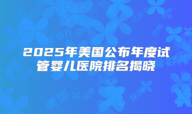 2025年美国公布年度试管婴儿医院排名揭晓