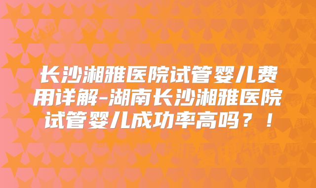 长沙湘雅医院试管婴儿费用详解-湖南长沙湘雅医院试管婴儿成功率高吗？！