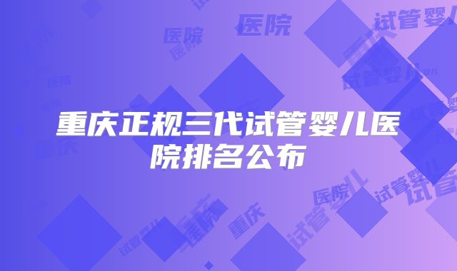重庆正规三代试管婴儿医院排名公布