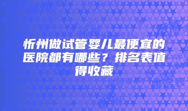 忻州做试管婴儿最便宜的医院都有哪些？排名表值得收藏