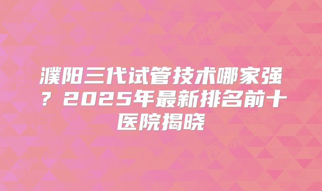 濮阳三代试管技术哪家强？2025年最新排名前十医院揭晓
