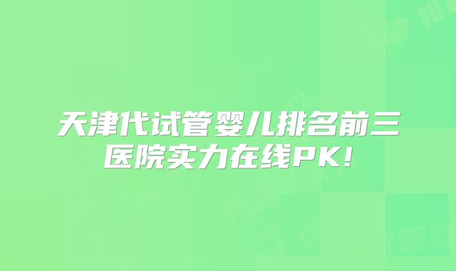 天津代试管婴儿排名前三医院实力在线PK!