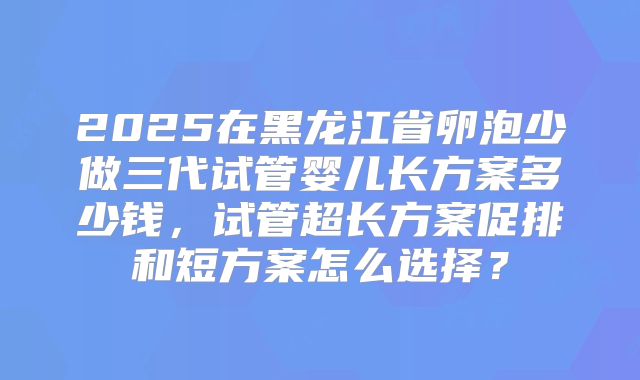 2025在黑龙江省卵泡少做三代试管婴儿长方案多少钱，试管超长方案促排和短方案怎么选择？
