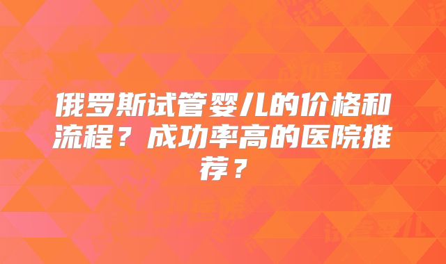 俄罗斯试管婴儿的价格和流程？成功率高的医院推荐？