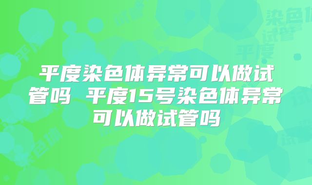 平度染色体异常可以做试管吗 平度15号染色体异常可以做试管吗