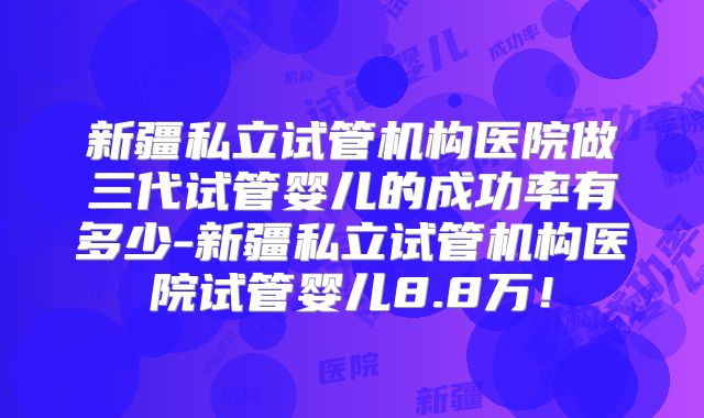 新疆私立试管机构医院做三代试管婴儿的成功率有多少-新疆私立试管机构医院试管婴儿8.8万！