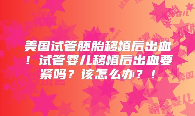 美国试管胚胎移植后出血！试管婴儿移植后出血要紧吗？该怎么办？！