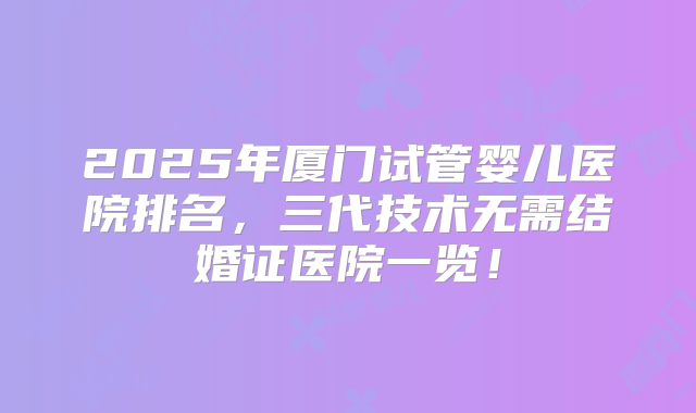 2025年厦门试管婴儿医院排名，三代技术无需结婚证医院一览！