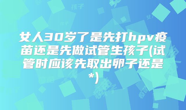 女人30岁了是先打hpv疫苗还是先做试管生孩子(试管时应该先取出卵子还是*)