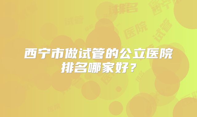 西宁市做试管的公立医院排名哪家好？