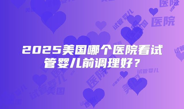 2025美国哪个医院看试管婴儿前调理好?