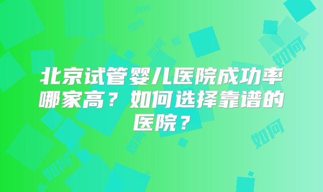 北京试管婴儿医院成功率哪家高？如何选择靠谱的医院？
