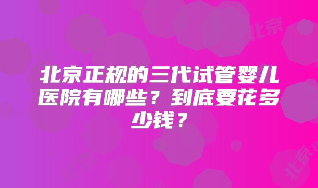 北京正规的三代试管婴儿医院有哪些？到底要花多少钱？