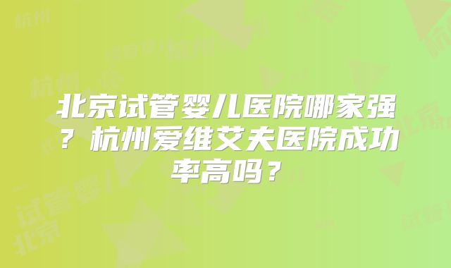 北京试管婴儿医院哪家强？杭州爱维艾夫医院成功率高吗？
