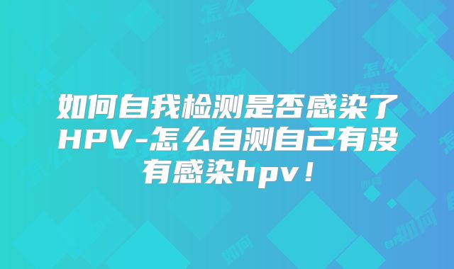 如何自我检测是否感染了HPV-怎么自测自己有没有感染hpv！