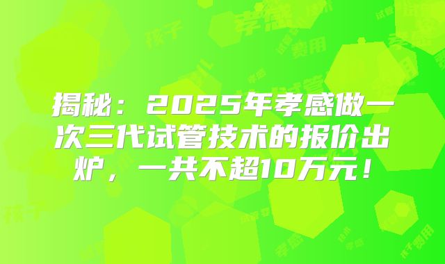 揭秘：2025年孝感做一次三代试管技术的报价出炉，一共不超10万元！