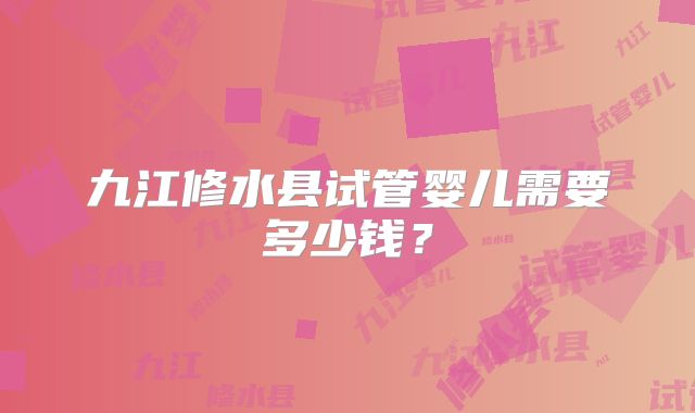 九江修水县试管婴儿需要多少钱？