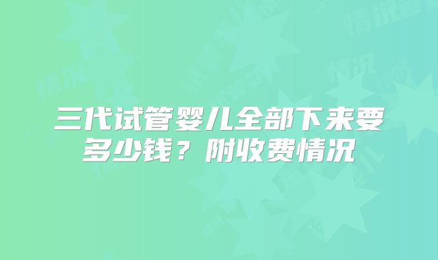 三代试管婴儿全部下来要多少钱？附收费情况