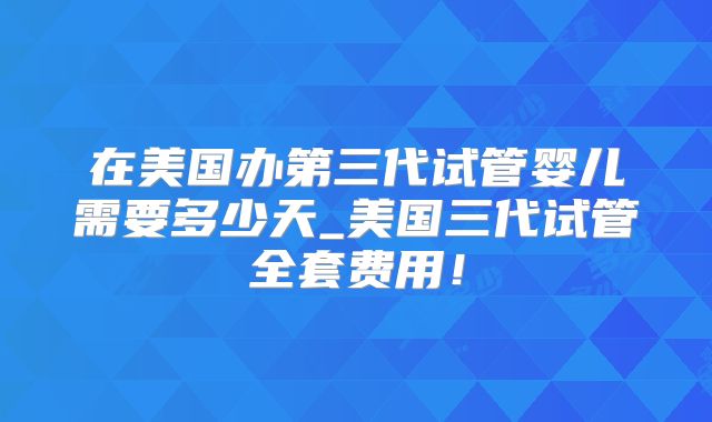 在美国办第三代试管婴儿需要多少天_美国三代试管全套费用!