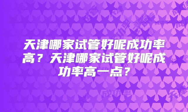 天津哪家试管好呢成功率高？天津哪家试管好呢成功率高一点？