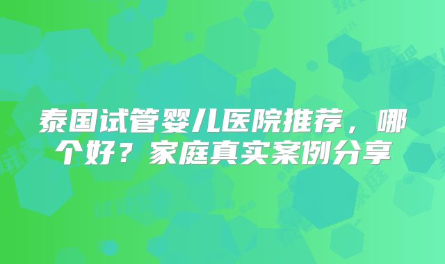 泰国试管婴儿医院推荐，哪个好？家庭真实案例分享