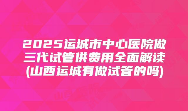 2025运城市中心医院做三代试管供费用全面解读(山西运城有做试管的吗)