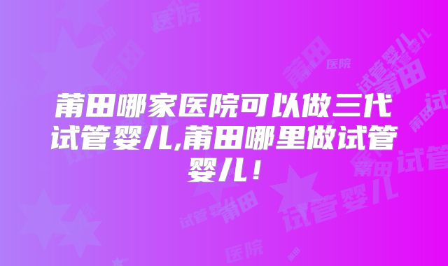 莆田哪家医院可以做三代试管婴儿,莆田哪里做试管婴儿!
