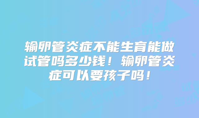 输卵管炎症不能生育能做试管吗多少钱！输卵管炎症可以要孩子吗！