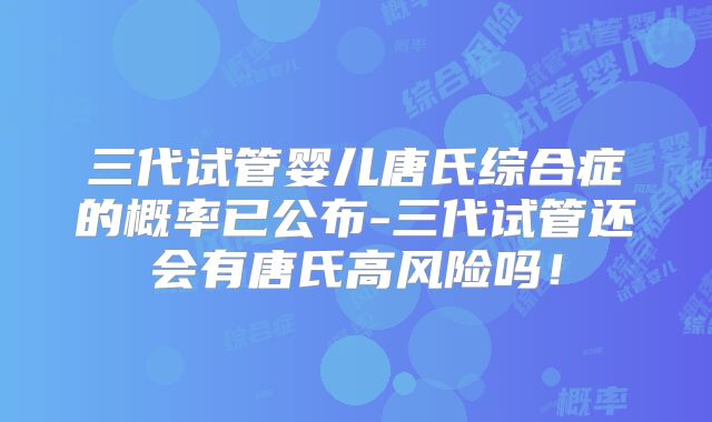三代试管婴儿唐氏综合症的概率已公布-三代试管还会有唐氏高风险吗！