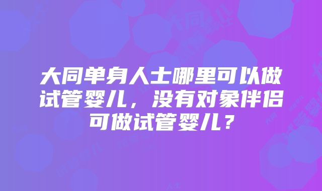 大同单身人士哪里可以做试管婴儿,没有对象伴侣可做试管婴儿?