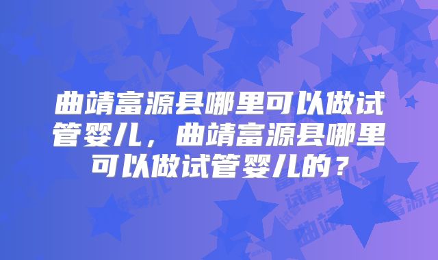 曲靖富源县哪里可以做试管婴儿，曲靖富源县哪里可以做试管婴儿的？