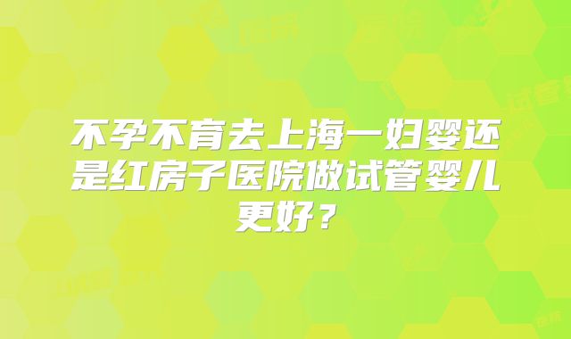 不孕不育去上海一妇婴还是红房子医院做试管婴儿更好？
