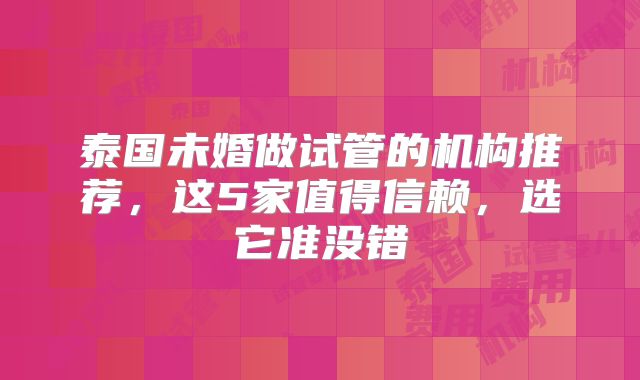 泰国未婚做试管的机构推荐,这5家值得信赖,选它准没错