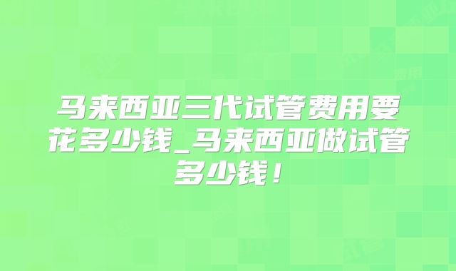 马来西亚三代试管费用要花多少钱_马来西亚做试管多少钱！