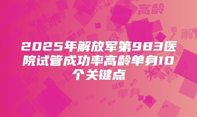 2025年解放军第983医院试管成功率高龄单身10个关键点