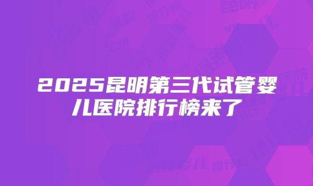 2025昆明第三代试管婴儿医院排行榜来了