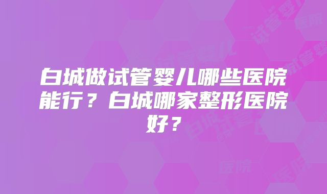白城做试管婴儿哪些医院能行?白城哪家整形医院好?