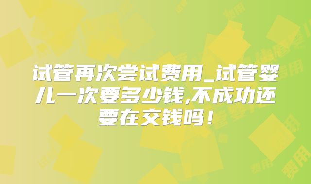 试管再次尝试费用_试管婴儿一次要多少钱,不成功还要在交钱吗！