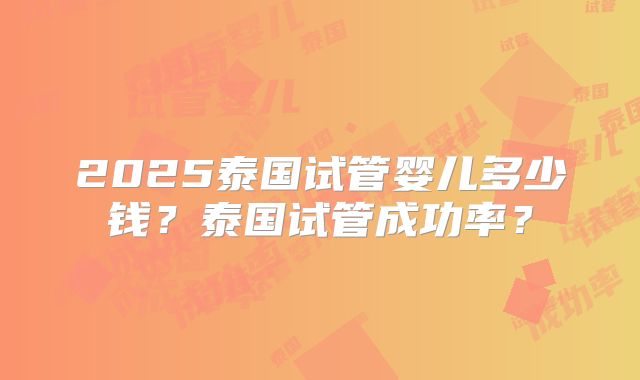 2025泰国试管婴儿多少钱？泰国试管成功率？