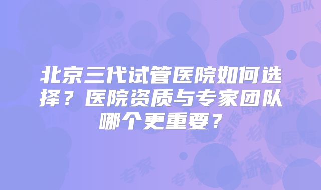 北京三代试管医院如何选择？医院资质与专家团队哪个更重要？