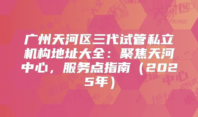 广州天河区三代试管私立机构地址大全:聚焦天河中心,服务点指南(2025年)