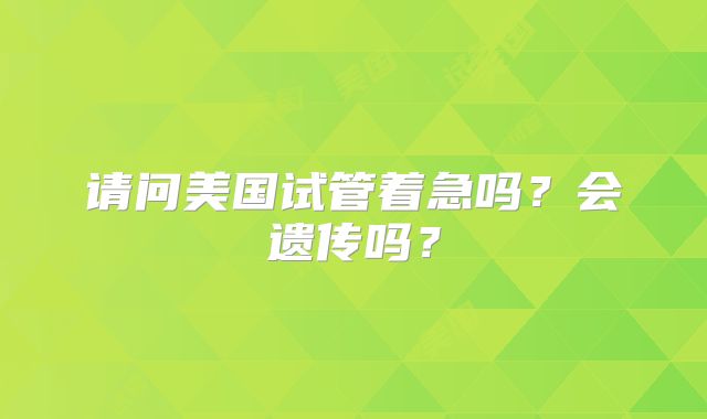 请问美国试管着急吗？会遗传吗？