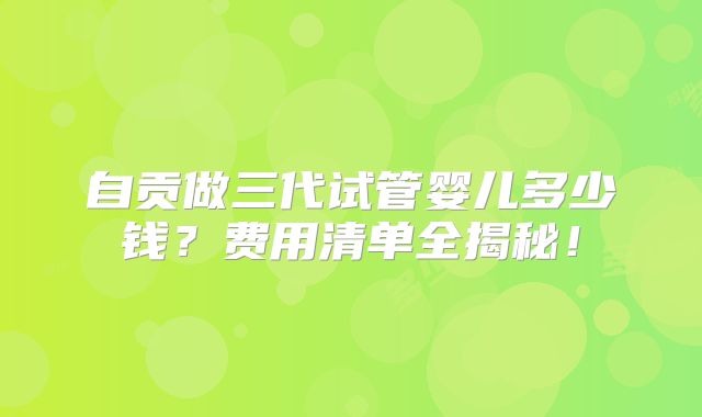 自贡做三代试管婴儿多少钱？费用清单全揭秘！
