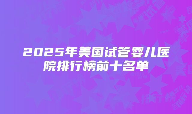 2025年美国试管婴儿医院排行榜前十名单