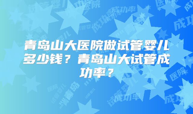 青岛山大医院做试管婴儿多少钱？青岛山大试管成功率？