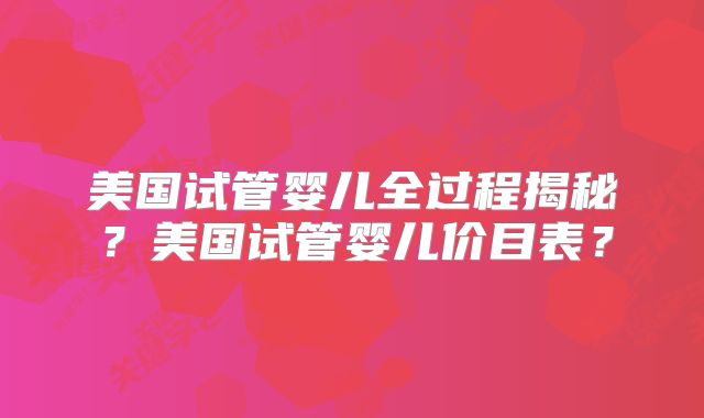 美国试管婴儿全过程揭秘？美国试管婴儿价目表？