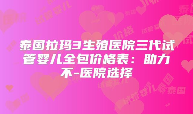 泰国拉玛3生殖医院三代试管婴儿全包价格表：助力不-医院选择
